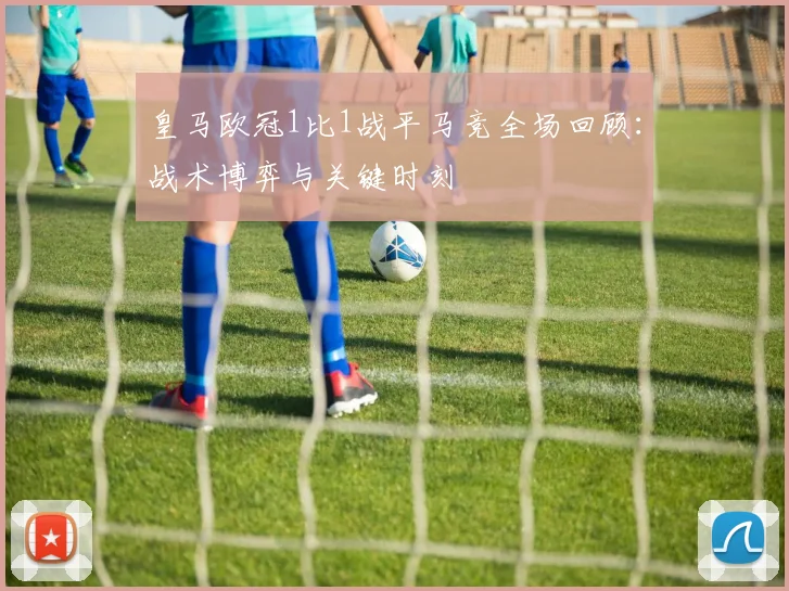 皇马欧冠1比1战平马竞全场回顾：战术博弈与关键时刻
