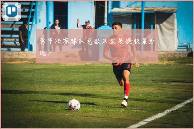 意甲联赛球队总数及发展现状最新统计