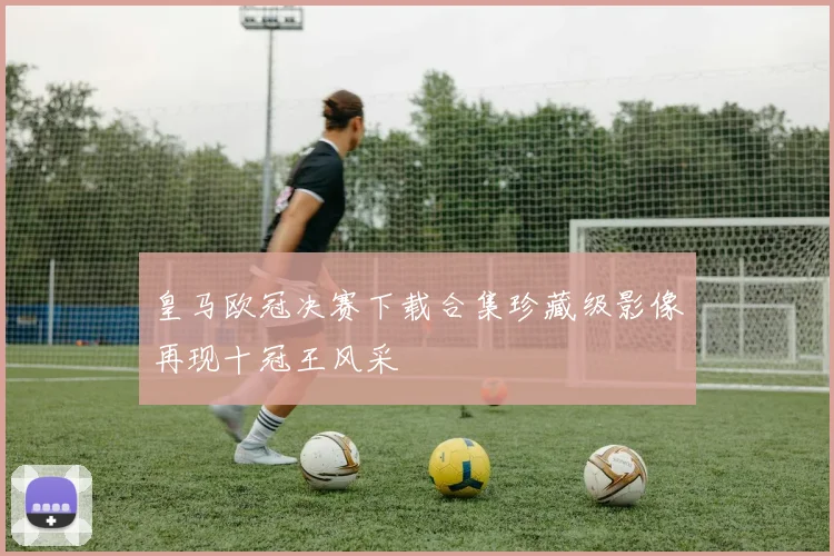皇马欧冠决赛下载合集珍藏级影像再现十冠王风采