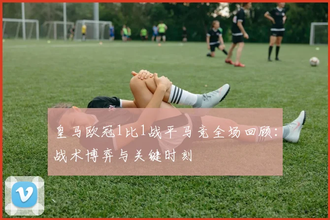 皇马欧冠1比1战平马竞全场回顾：战术博弈与关键时刻